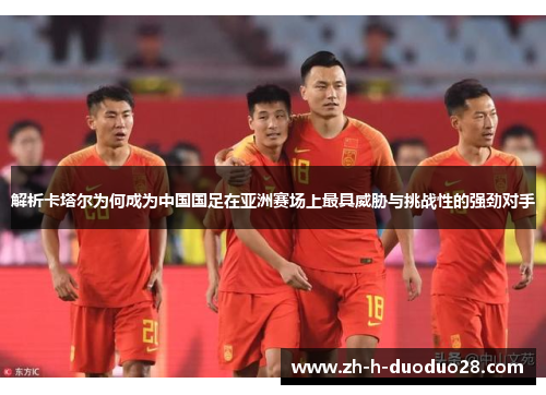 解析卡塔尔为何成为中国国足在亚洲赛场上最具威胁与挑战性的强劲对手